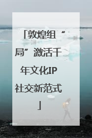 敦煌组“局”激活千年文化IP社交新范式