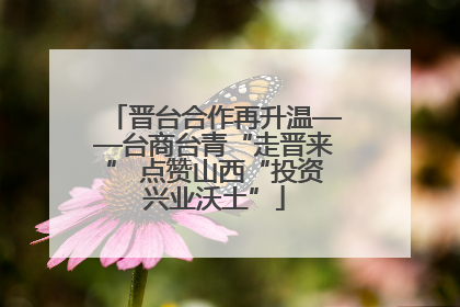晋台合作再升温——台商台青“走晋来” 点赞山西“投资兴业沃土”