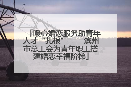 暖心婚恋服务助青年人才“扎根”——滨州市总工会为青年职工搭建婚恋幸福阶梯