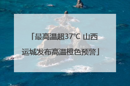 最高温超37℃ 山西运城发布高温橙色预警