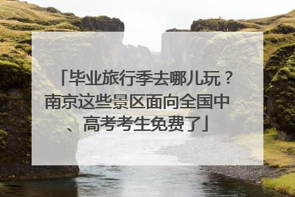 毕业旅行季去哪儿玩？南京这些景区面向全国中、高考考生免费了