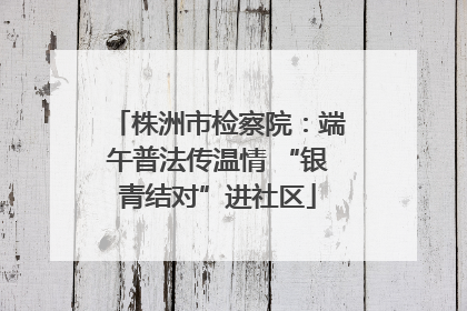 株洲市检察院：端午普法传温情 “银青结对”进社区