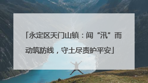 永定区天门山镇：闻“汛”而动筑防线，守土尽责护平安