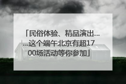 民俗体验、精品演出……这个端午北京有超1700场活动等你参加