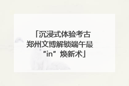 沉浸式体验考古 郑州文博解锁端午最“in”焕新术