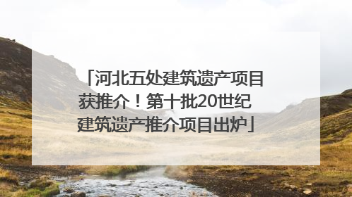 河北五处建筑遗产项目获推介！第十批20世纪建筑遗产推介项目出炉