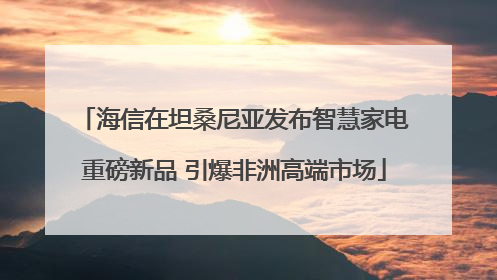 海信在坦桑尼亚发布智慧家电重磅新品 引爆非洲高端市场