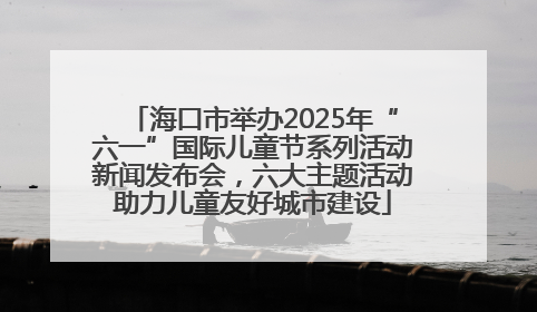 海口市举办2025年“六一”国际儿童节系列活动新闻发布会，六大主题活动助力儿童友好城市建设