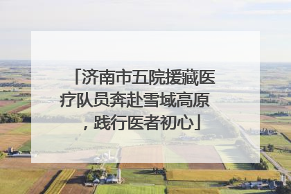 济南市五院援藏医疗队员奔赴雪域高原，践行医者初心