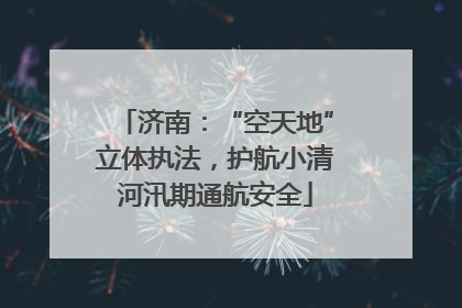 济南：“空天地”立体执法，护航小清河汛期通航安全