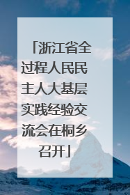 浙江省全过程人民民主人大基层实践经验交流会在桐乡召开