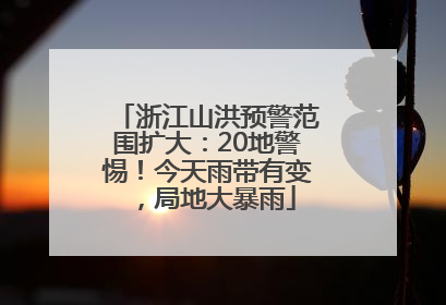 浙江山洪预警范围扩大：20地警惕！今天雨带有变，局地大暴雨