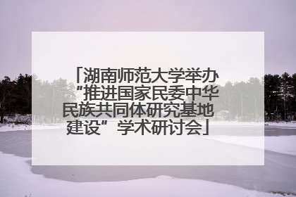 湖南师范大学举办“推进国家民委中华民族共同体研究基地建设”学术研讨会