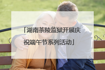 湖南茶陵监狱开展庆祝端午节系列活动