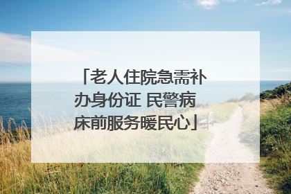 老人住院急需补办身份证 民警病床前服务暖民心