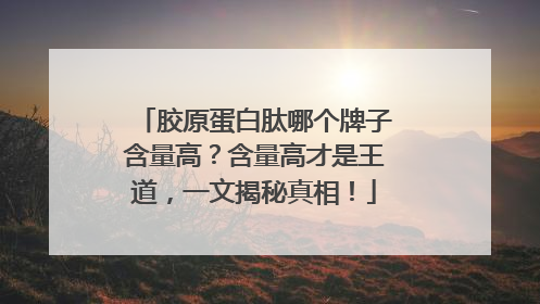 胶原蛋白肽哪个牌子含量高？含量高才是王道，一文揭秘真相！
