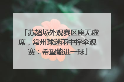 苏超场外观赛区座无虚席，常州球迷雨中撑伞观赛：希望能进一球