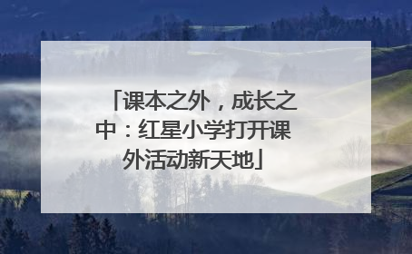 课本之外，成长之中：红星小学打开课外活动新天地