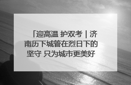 迎高温 护双考｜济南历下城管在烈日下的坚守 只为城市更美好 学子更安心