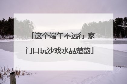 这个端午不远行 家门口玩沙戏水品楚韵