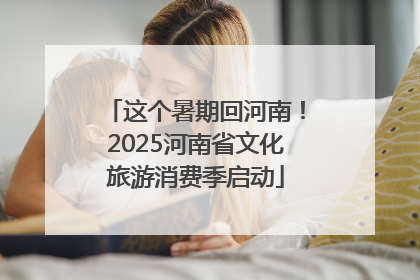 这个暑期回河南！2025河南省文化旅游消费季启动