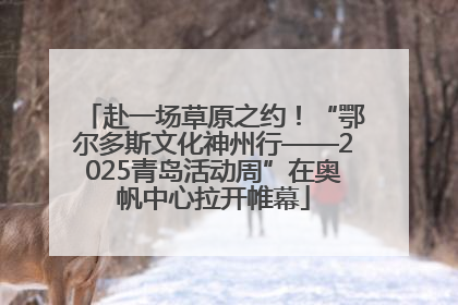 赴一场草原之约！“鄂尔多斯文化神州行——2025青岛活动周”在奥帆中心拉开帷幕