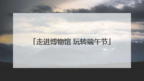 走进博物馆 玩转端午节