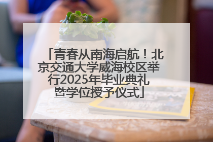 青春从南海启航！北京交通大学威海校区举行2025年毕业典礼暨学位授予仪式