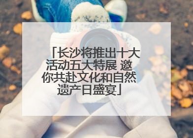 长沙将推出十大活动五大特展 邀你共赴文化和自然遗产日盛宴