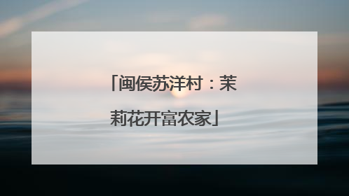 闽侯苏洋村：茉莉花开富农家