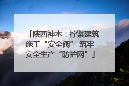 陕西神木：拧紧建筑施工“安全阀” 筑牢安全生产“防护网”