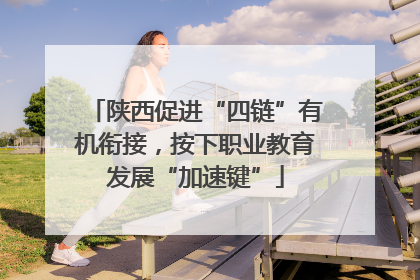 陕西促进“四链”有机衔接，按下职业教育发展“加速键”