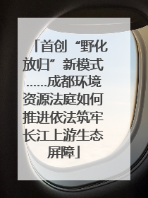 首创“野化放归”新模式……成都环境资源法庭如何推进依法筑牢长江上游生态屏障