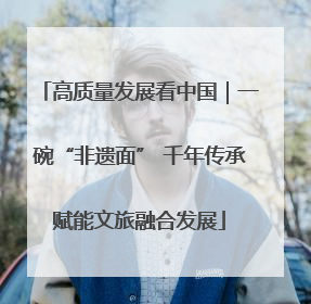 高质量发展看中国｜一碗“非遗面” 千年传承赋能文旅融合发展