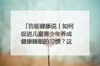 鲁医健康说丨如何促进儿童青少年养成健康睡眠的习惯？这份宝典快收藏