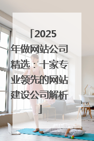 2025 年做网站公司精选：十家专业领先的网站建设公司解析
