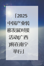 2025中国产业转移发展对接活动(广西)将在南宁举行