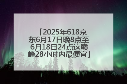 2025年618京东6月17日晚8点至6月18日24点这巅峰28小时内最便宜