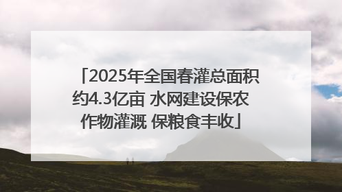 2025年全国春灌总面积约4.3亿亩 水网建设保农作物灌溉 保粮食丰收