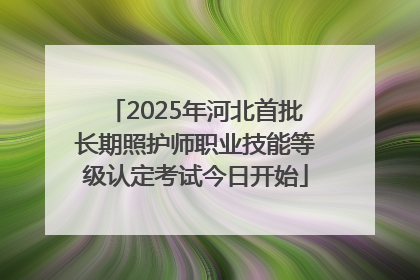 2025年河北首批长期照护师职业技能等级认定考试今日开始