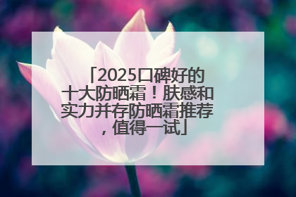 2025口碑好的十大防晒霜！肤感和实力并存防晒霜推荐，值得一试