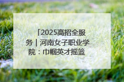 2025高招全服务｜河南女子职业学院：巾帼英才摇篮 职教创新高地