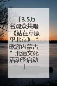 3.5万名观众共唱《站在草原望北京》“歌游内蒙古”北疆文化活动季启动