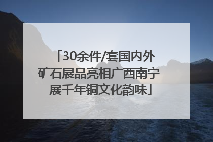 30余件/套国内外矿石展品亮相广西南宁 展千年铜文化韵味