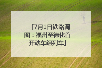 7月1日铁路调图：福州至德化首开动车组列车
