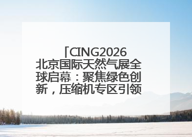 CING2026北京国际天然气展全球启幕：聚焦绿色创新，压缩机专区引领行业新未来